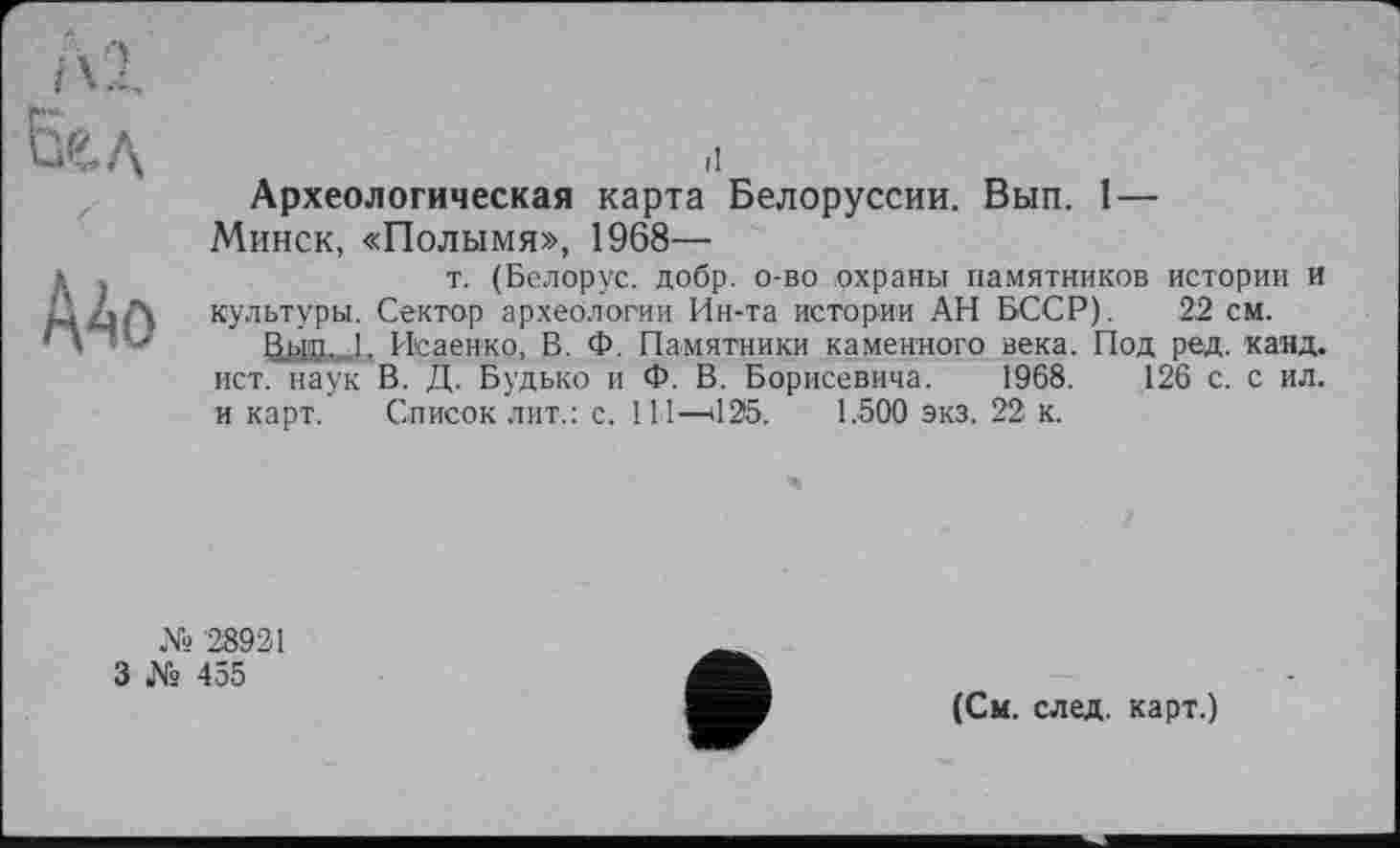 ﻿I 1
Бе.д
Mo
il
Археологическая карта Белоруссии. Вып. 1—
Минск, «Полымя», 1968—
т. (Белорус, добр, о-во охраны памятников истории и культуры. Сектор археологии Ин-та истории АН БССР). 22 см.
&ЫД...1. Исаенко, В. Ф. Памятники каменного века. Под ред. канд. ист. наук В. Д. Будько и Ф. В. Борисевича. 1968.	126 с. с ил.
и карт. Список лит.: с. 111—il25. 1.500 экз. 22 к.
№ 28921
3 № 455
(См. след, карт.)